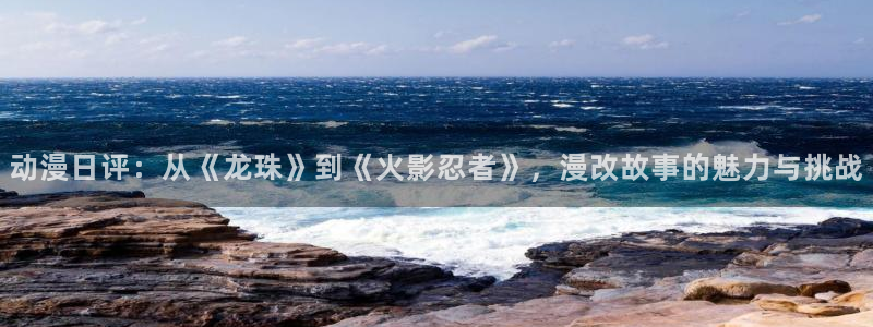 同人动漫天堂：动漫日评：从《龙珠》到《火影忍者》，漫改故事的魅力与挑战