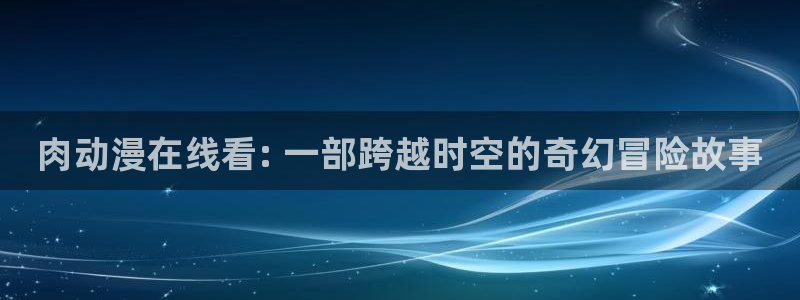 动漫天堂软件：肉动漫在线看: 一部跨越时空的奇幻冒险故事